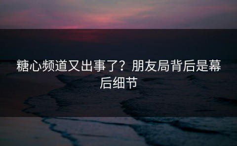 糖心频道又出事了？朋友局背后是幕后细节