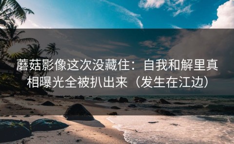 蘑菇影像这次没藏住：自我和解里真相曝光全被扒出来（发生在江边）