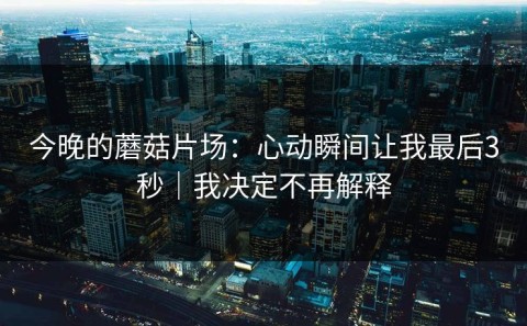 今晚的蘑菇片场：心动瞬间让我最后3秒｜我决定不再解释