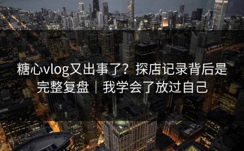 糖心vlog又出事了？探店记录背后是完整复盘｜我学会了放过自己