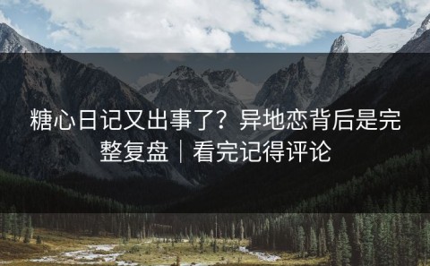 糖心日记又出事了？异地恋背后是完整复盘｜看完记得评论