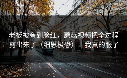 老板被夸到脸红，蘑菇视频把全过程剪出来了（细思极恐）｜我真的服了
