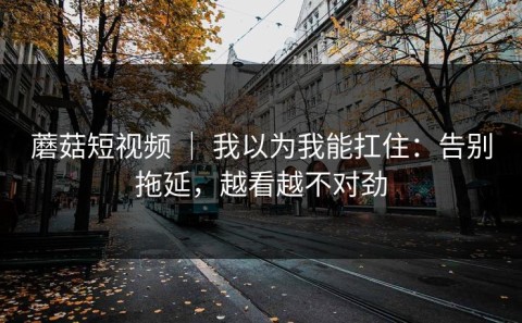 蘑菇短视频 ｜ 我以为我能扛住：告别拖延，越看越不对劲