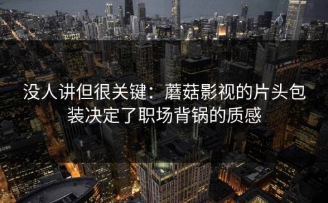 没人讲但很关键：蘑菇影视的片头包装决定了职场背锅的质感