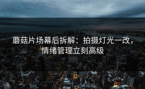 蘑菇片场幕后拆解：拍摄灯光一改，情绪管理立刻高级