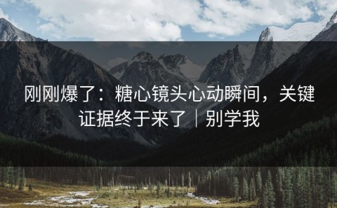 刚刚爆了：糖心镜头心动瞬间，关键证据终于来了｜别学我