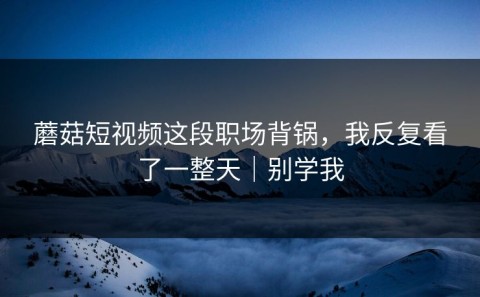 蘑菇短视频这段职场背锅，我反复看了一整天｜别学我