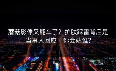 蘑菇影像又翻车了？护肤踩雷背后是当事人回应｜你会站谁？