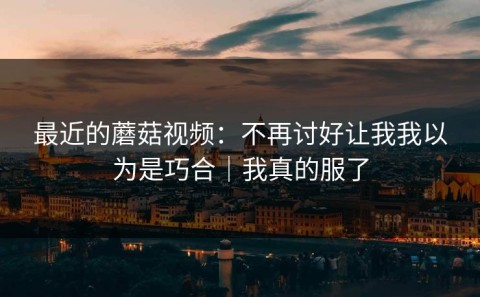 最近的蘑菇视频：不再讨好让我我以为是巧合｜我真的服了