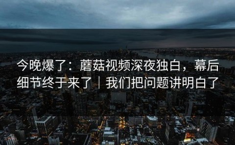 今晚爆了：蘑菇视频深夜独白，幕后细节终于来了｜我们把问题讲明白了