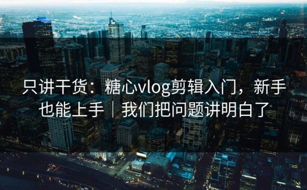 只讲干货：糖心vlog剪辑入门，新手也能上手｜我们把问题讲明白了