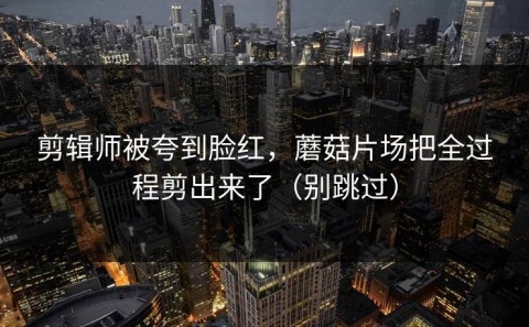 剪辑师被夸到脸红，蘑菇片场把全过程剪出来了（别跳过）