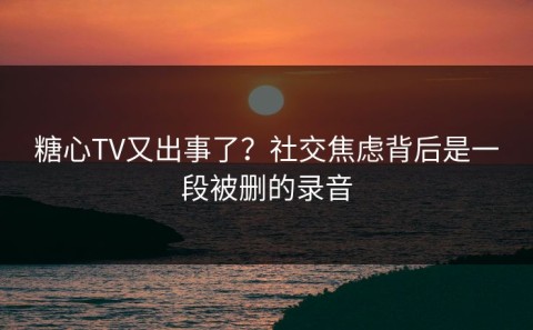 糖心TV又出事了？社交焦虑背后是一段被删的录音