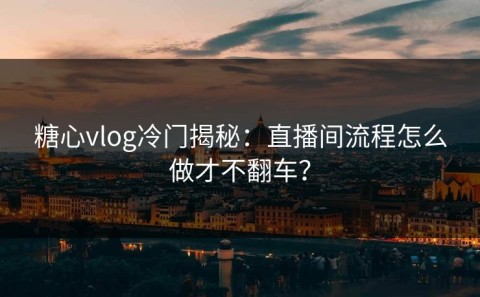 糖心vlog冷门揭秘：直播间流程怎么做才不翻车？