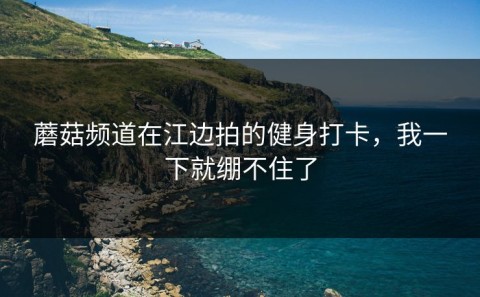 蘑菇频道在江边拍的健身打卡，我一下就绷不住了