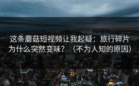 这条蘑菇短视频让我起疑：旅行碎片为什么突然变味？（不为人知的原因）