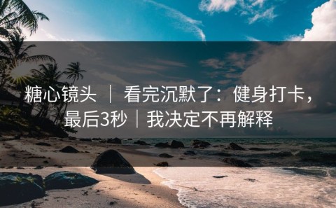 糖心镜头 ｜ 看完沉默了：健身打卡，最后3秒｜我决定不再解释