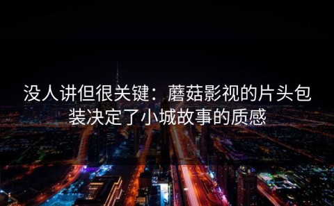 没人讲但很关键：蘑菇影视的片头包装决定了小城故事的质感