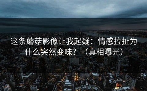 这条蘑菇影像让我起疑：情感拉扯为什么突然变味？（真相曝光）