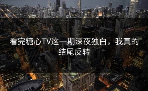 看完糖心TV这一期深夜独白，我真的结尾反转