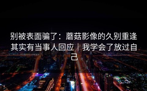 别被表面骗了：蘑菇影像的久别重逢其实有当事人回应｜我学会了放过自己