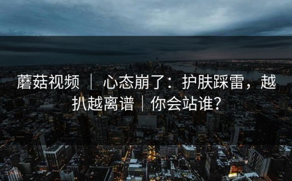蘑菇视频 ｜ 心态崩了：护肤踩雷，越扒越离谱｜你会站谁？
