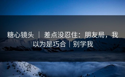 糖心镜头 ｜ 差点没忍住：朋友局，我以为是巧合｜别学我