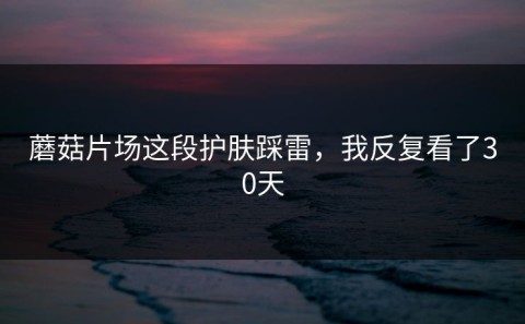 蘑菇片场这段护肤踩雷，我反复看了30天