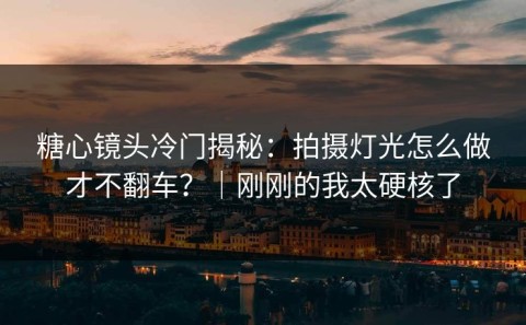 糖心镜头冷门揭秘：拍摄灯光怎么做才不翻车？｜刚刚的我太硬核了
