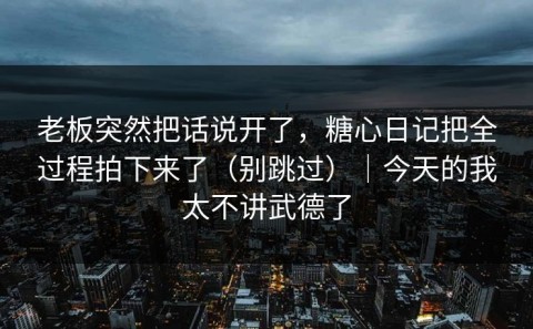 老板突然把话说开了，糖心日记把全过程拍下来了（别跳过）｜今天的我太不讲武德了