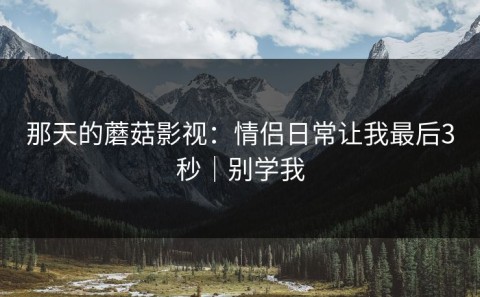 那天的蘑菇影视：情侣日常让我最后3秒｜别学我
