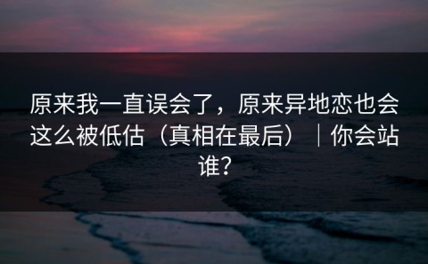 原来我一直误会了，原来异地恋也会这么被低估（真相在最后）｜你会站谁？