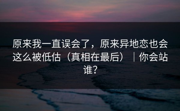 原来我一直误会了，原来异地恋也会这么被低估（真相在最后）｜你会站谁？