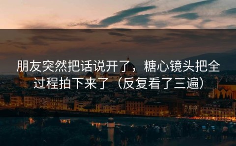 朋友突然把话说开了，糖心镜头把全过程拍下来了（反复看了三遍）