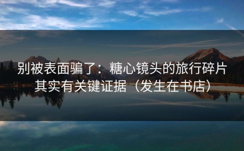 别被表面骗了：糖心镜头的旅行碎片其实有关键证据（发生在书店）