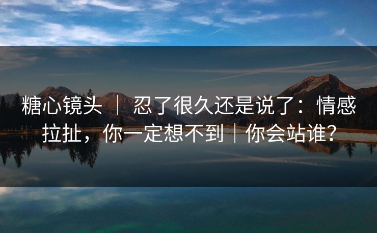 糖心镜头 ｜ 忍了很久还是说了：情感拉扯，你一定想不到｜你会站谁？