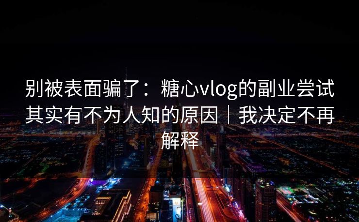 别被表面骗了：糖心vlog的副业尝试其实有不为人知的原因｜我决定不再解释