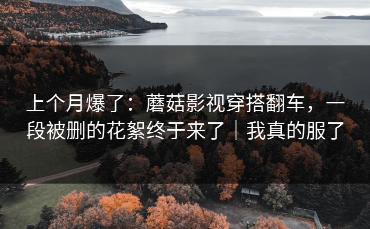 上个月爆了：蘑菇影视穿搭翻车，一段被删的花絮终于来了｜我真的服了