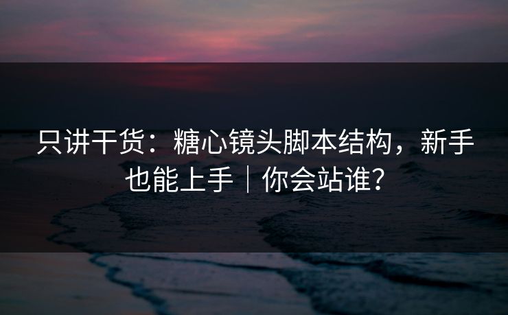 只讲干货：糖心镜头脚本结构，新手也能上手｜你会站谁？
