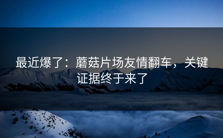 最近爆了：蘑菇片场友情翻车，关键证据终于来了