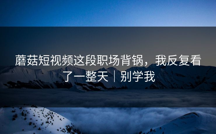 蘑菇短视频这段职场背锅，我反复看了一整天｜别学我