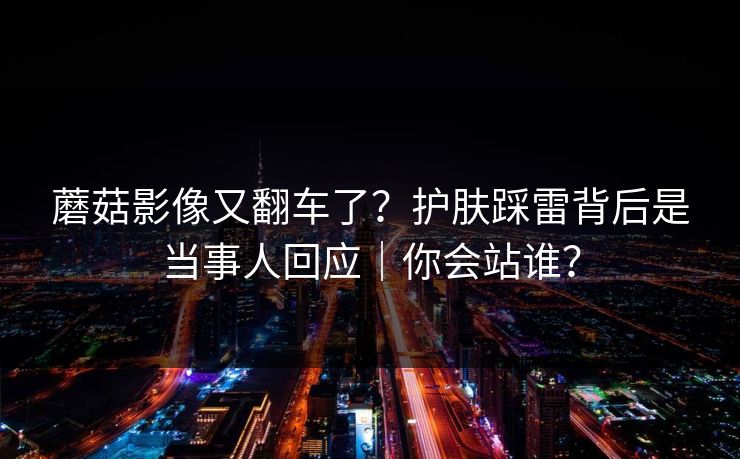 蘑菇影像又翻车了？护肤踩雷背后是当事人回应｜你会站谁？