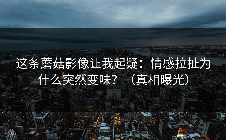 这条蘑菇影像让我起疑：情感拉扯为什么突然变味？（真相曝光）