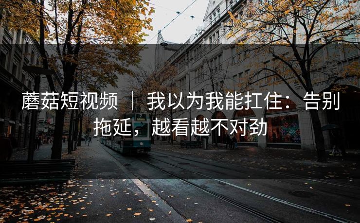 蘑菇短视频 ｜ 我以为我能扛住：告别拖延，越看越不对劲