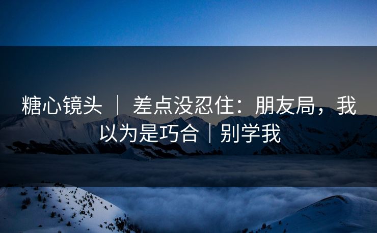 糖心镜头 ｜ 差点没忍住：朋友局，我以为是巧合｜别学我