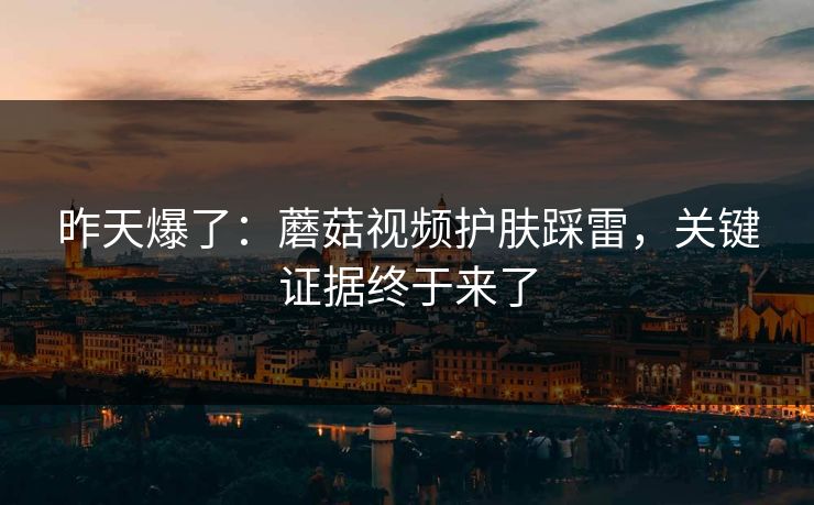 昨天爆了：蘑菇视频护肤踩雷，关键证据终于来了