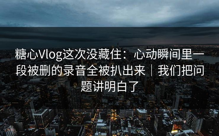 糖心Vlog这次没藏住：心动瞬间里一段被删的录音全被扒出来｜我们把问题讲明白了