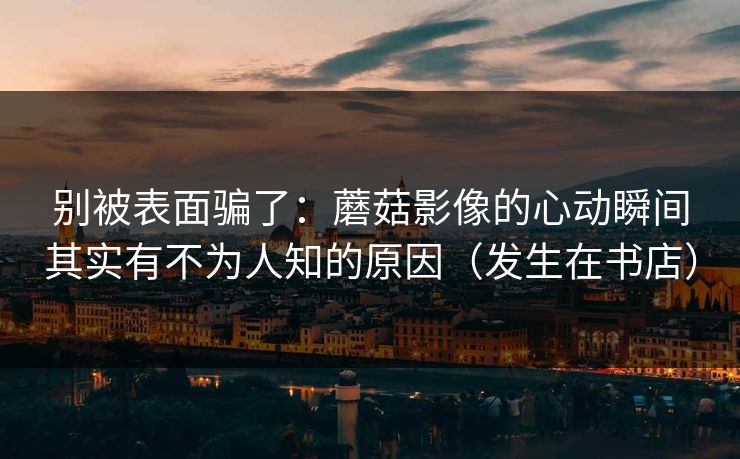 别被表面骗了：蘑菇影像的心动瞬间其实有不为人知的原因（发生在书店）