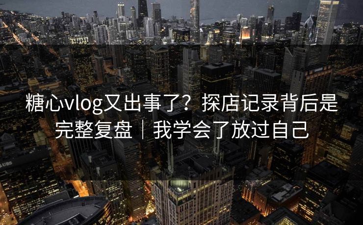 糖心vlog又出事了？探店记录背后是完整复盘｜我学会了放过自己