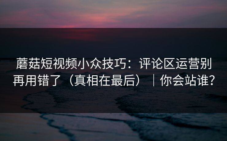蘑菇短视频小众技巧：评论区运营别再用错了（真相在最后）｜你会站谁？